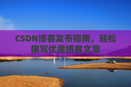 CSDN博客发布指南,轻松撰写优质博客文章